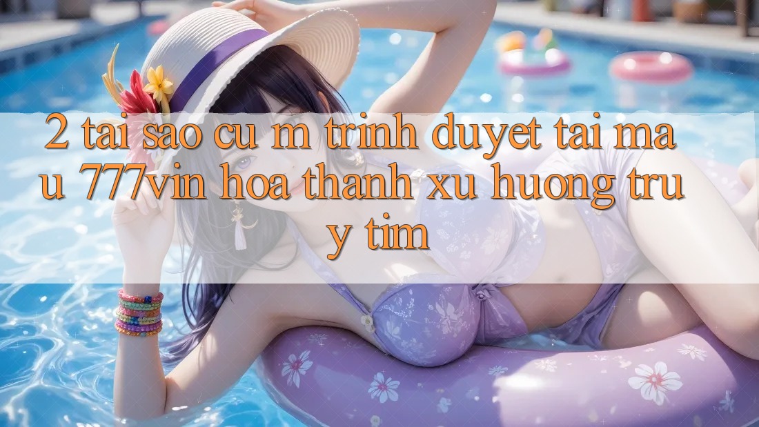 2. Tại Sao Cụ M Trình Duyệt “Tải Mau 777vin” Hóa thành Xu Hướng Truy tìm?