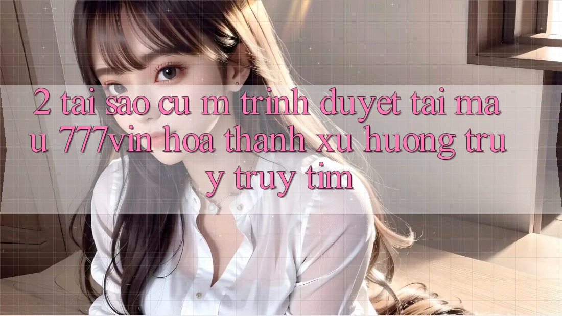 2. Tại Sao Cụ M Trình Duyệt “Tải Mau 777vin” Hóa thành Xu Hướng Truy truy tìm? 2. Tại Sao Cụ M Trình Duyệt “Tải Mau 777vin” Hóa thành Xu Hướng Truy truy tìm?