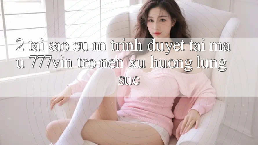 2. Tại Sao Cụ M Trình Duyệt “Tải Mau 777vin” Trở nên Xu Hướng Lùng sục? 2. Tại Sao Cụ M Trình Duyệt “Tải Mau 777vin” Trở nên Xu Hướng Lùng sục?