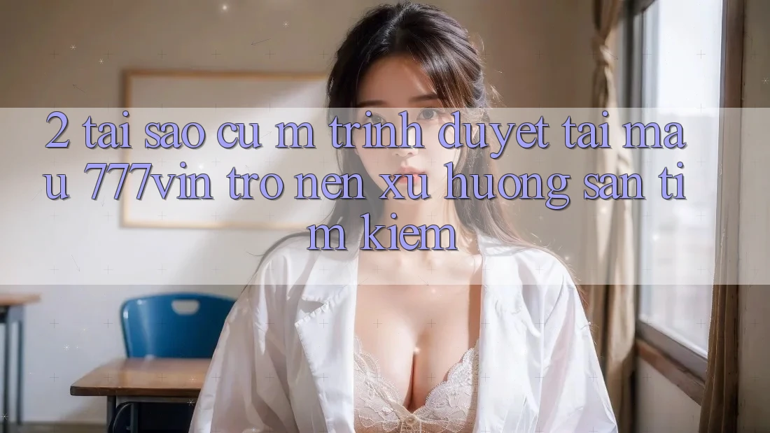2. Tại Sao Cụ M Trình Duyệt “Tải Mau 777vin” Trở nên Xu Hướng Săn tìm Kiếm? 2. Tại Sao Cụ M Trình Duyệt “Tải Mau 777vin” Trở nên Xu Hướng Săn tìm Kiếm?