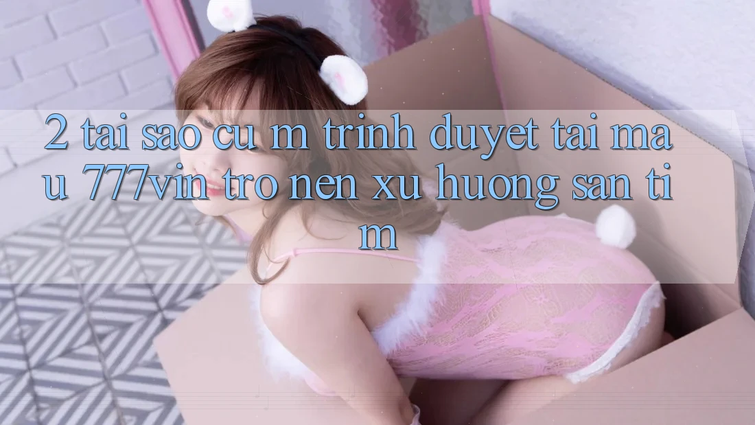 2. Tại Sao Cụ M Trình Duyệt “Tải Mau 777vin” Trở nên Xu Hướng Săn tìm?