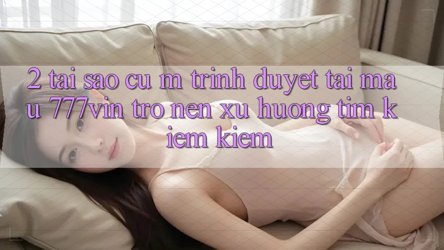 2. Tại Sao Cụ M Trình Duyệt “Tải Mau 777vin” Trở nên Xu Hướng Tìm kiếm Kiếm? 2. Tại Sao Cụ M Trình Duyệt “Tải Mau 777vin” Trở nên Xu Hướng Tìm kiếm Kiếm?