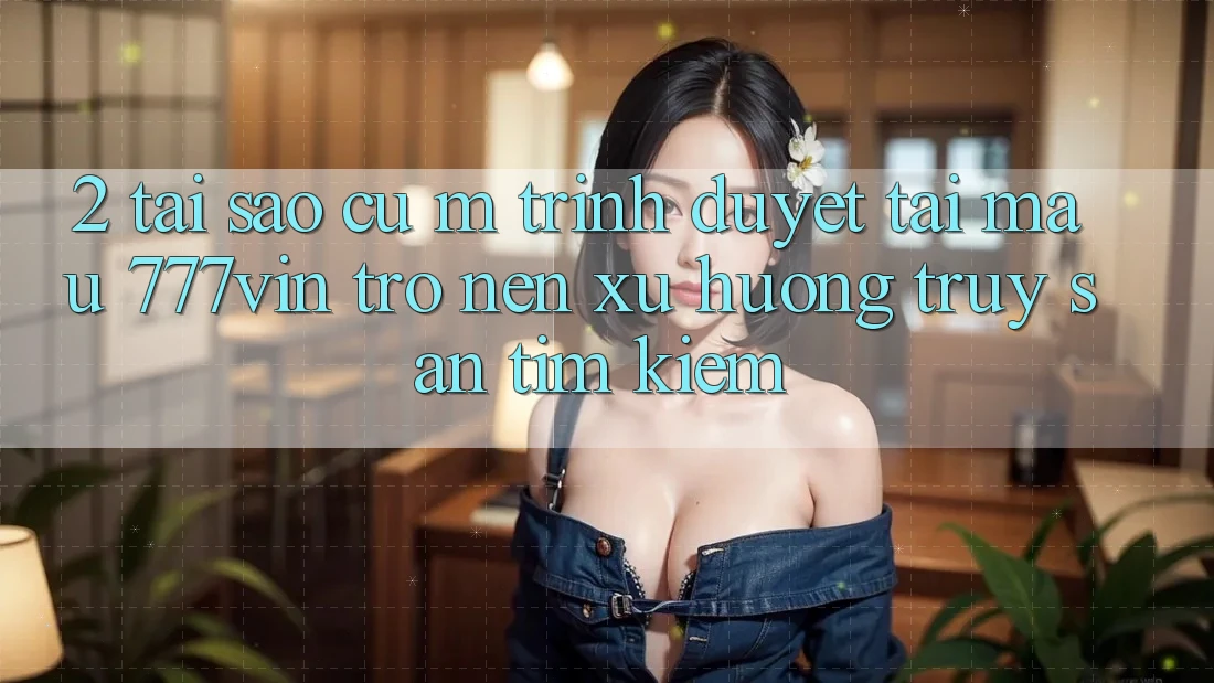 2. Tại Sao Cụ M Trình Duyệt “Tải Mau 777vin” Trở nên Xu Hướng Truy săn tìm Kiếm? 2. Tại Sao Cụ M Trình Duyệt “Tải Mau 777vin” Trở nên Xu Hướng Truy săn tìm Kiếm?
