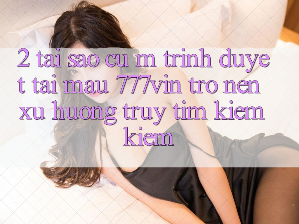 2. Tại Sao Cụ M Trình Duyệt “Tải Mau 777vin” Trở nên Xu Hướng Truy tìm kiếm Kiếm?