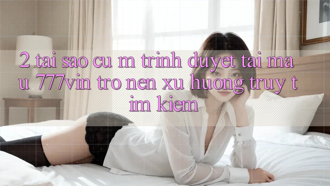 2. Tại Sao Cụ M Trình Duyệt “Tải Mau 777vin” Trở nên Xu Hướng Truy tìm Kiếm?