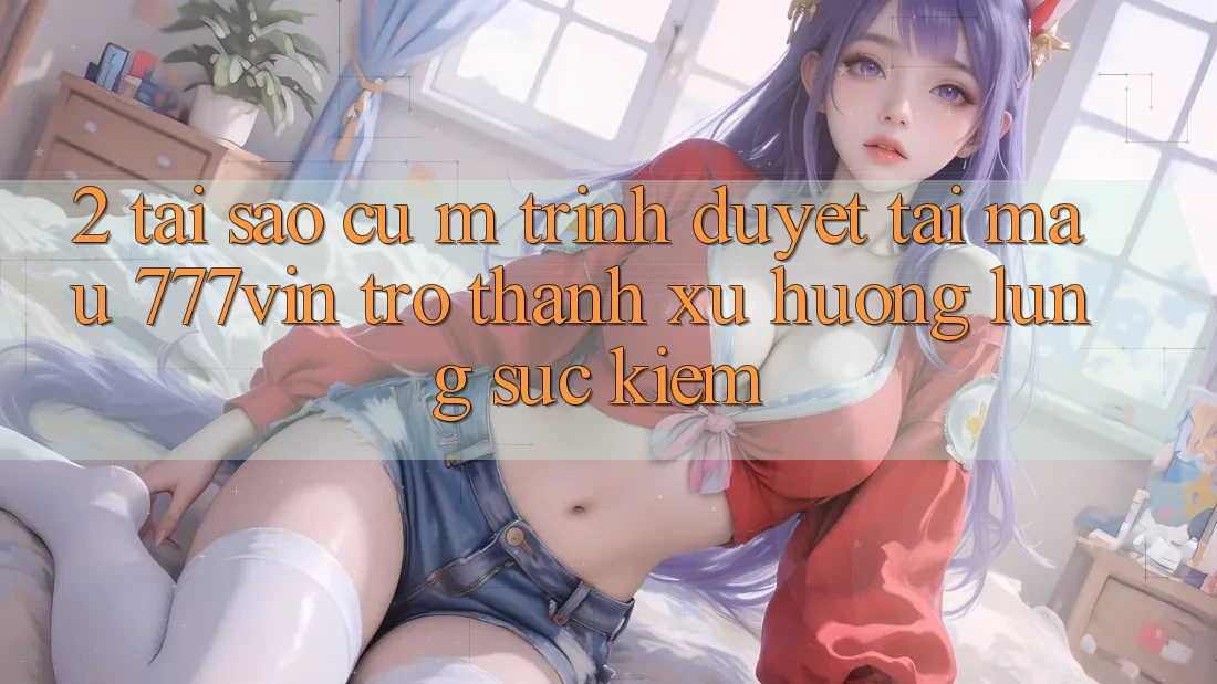 2. Tại Sao Cụ M Trình Duyệt “Tải Mau 777vin” Trở thành Xu Hướng Lùng sục Kiếm? 2. Tại Sao Cụ M Trình Duyệt “Tải Mau 777vin” Trở thành Xu Hướng Lùng sục Kiếm?