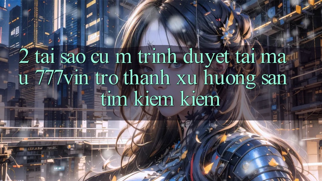 2. Tại Sao Cụ M Trình Duyệt “Tải Mau 777vin” Trở Thành Xu Hướng Săn tìm kiếm Kiếm?