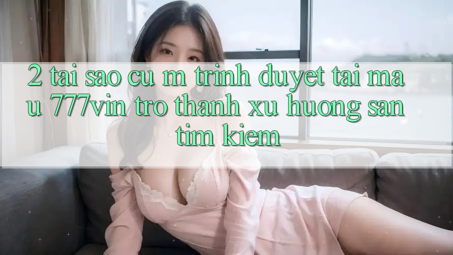 2. Tại Sao Cụ M Trình Duyệt “Tải Mau 777vin” Trở Thành Xu Hướng Săn tìm Kiếm?