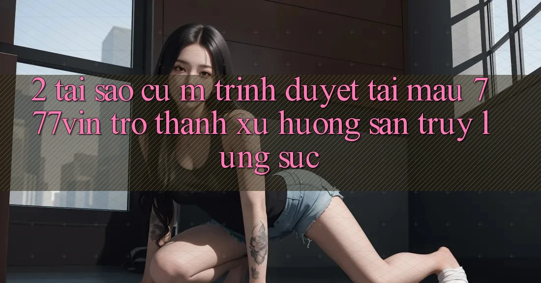 2. Tại Sao Cụ M Trình Duyệt “Tải Mau 777vin” Trở Thành Xu Hướng Săn truy lùng sục? 2. Tại Sao Cụ M Trình Duyệt “Tải Mau 777vin” Trở Thành Xu Hướng Săn truy lùng sục?
