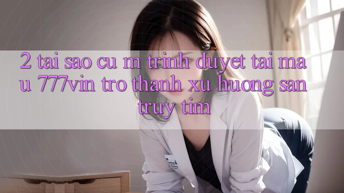 2. Tại Sao Cụ M Trình Duyệt “Tải Mau 777vin” Trở Thành Xu Hướng Săn truy tìm?