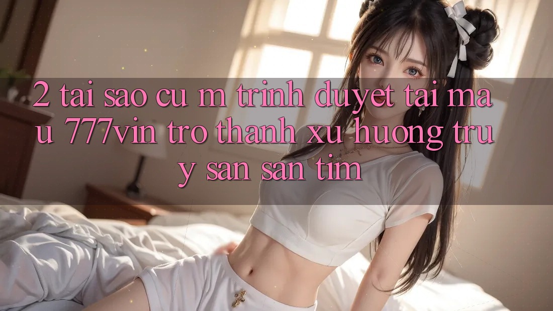 2. Tại Sao Cụ M Trình Duyệt “Tải Mau 777vin” Trở Thành Xu Hướng Truy săn săn tìm? 2. Tại Sao Cụ M Trình Duyệt “Tải Mau 777vin” Trở Thành Xu Hướng Truy săn săn tìm?