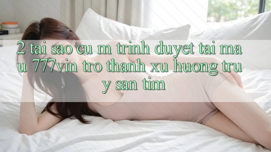 2. Tại Sao Cụ M Trình Duyệt “Tải Mau 777vin” Trở Thành Xu Hướng Truy săn tìm? 2. Tại Sao Cụ M Trình Duyệt “Tải Mau 777vin” Trở Thành Xu Hướng Truy săn tìm?