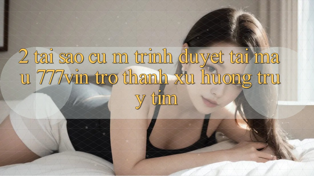 2. Tại Sao Cụ M Trình Duyệt “Tải Mau 777vin” Trở Thành Xu Hướng Truy tìm? 2. Tại Sao Cụ M Trình Duyệt “Tải Mau 777vin” Trở Thành Xu Hướng Truy tìm?