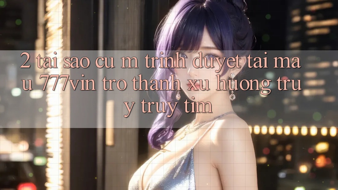 2. Tại Sao Cụ M Trình Duyệt “Tải Mau 777vin” Trở Thành Xu Hướng Truy truy tìm? 2. Tại Sao Cụ M Trình Duyệt “Tải Mau 777vin” Trở Thành Xu Hướng Truy truy tìm?