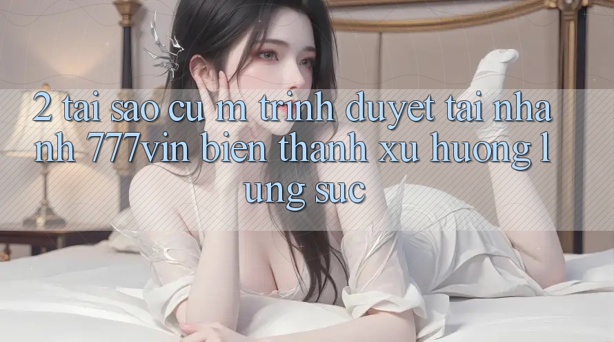 2. Tại Sao Cụ M Trình Duyệt “Tải Nhanh 777vin” Biến thành Xu Hướng Lùng sục?