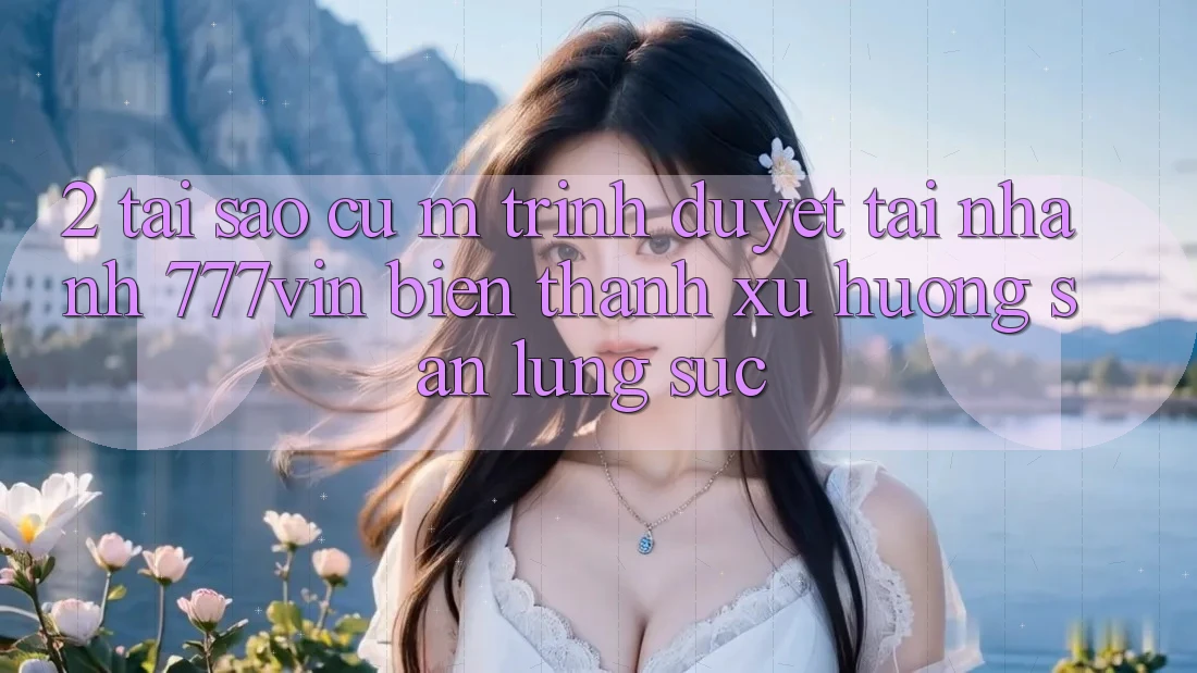 2. Tại Sao Cụ M Trình Duyệt “Tải Nhanh 777vin” Biến thành Xu Hướng Săn lùng sục? 2. Tại Sao Cụ M Trình Duyệt “Tải Nhanh 777vin” Biến thành Xu Hướng Săn lùng sục?