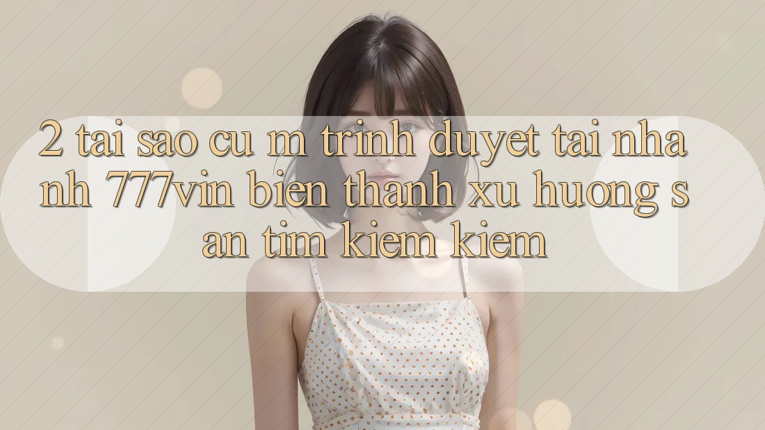2. Tại Sao Cụ M Trình Duyệt “Tải Nhanh 777vin” Biến thành Xu Hướng Săn tìm kiếm Kiếm?