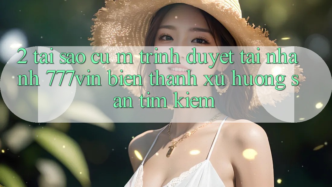 2. Tại Sao Cụ M Trình Duyệt “Tải Nhanh 777vin” Biến thành Xu Hướng Săn tìm Kiếm? 2. Tại Sao Cụ M Trình Duyệt “Tải Nhanh 777vin” Biến thành Xu Hướng Săn tìm Kiếm?