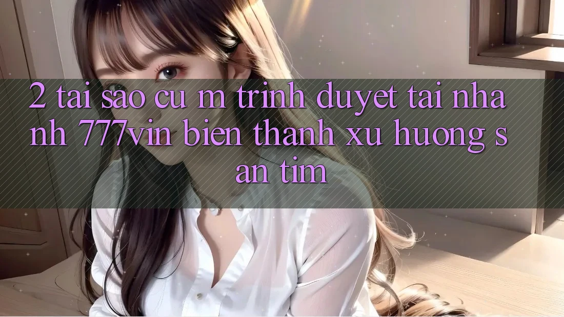 2. Tại Sao Cụ M Trình Duyệt “Tải Nhanh 777vin” Biến thành Xu Hướng Săn tìm?