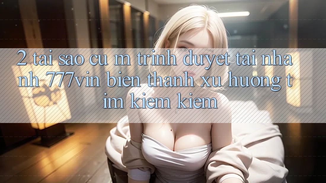 2. Tại Sao Cụ M Trình Duyệt “Tải Nhanh 777vin” Biến thành Xu Hướng Tìm kiếm Kiếm? 2. Tại Sao Cụ M Trình Duyệt “Tải Nhanh 777vin” Biến thành Xu Hướng Tìm kiếm Kiếm?