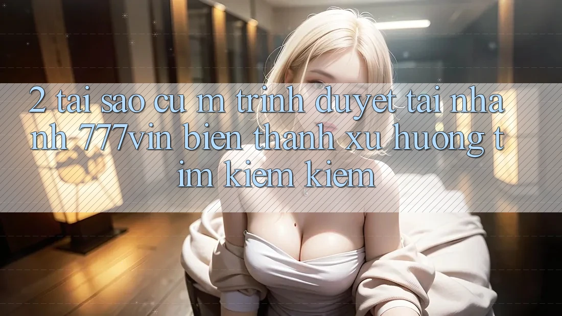 2. Tại Sao Cụ M Trình Duyệt “Tải Nhanh 777vin” Biến thành Xu Hướng Tìm kiếm Kiếm? 2. Tại Sao Cụ M Trình Duyệt “Tải Nhanh 777vin” Biến thành Xu Hướng Tìm kiếm Kiếm?