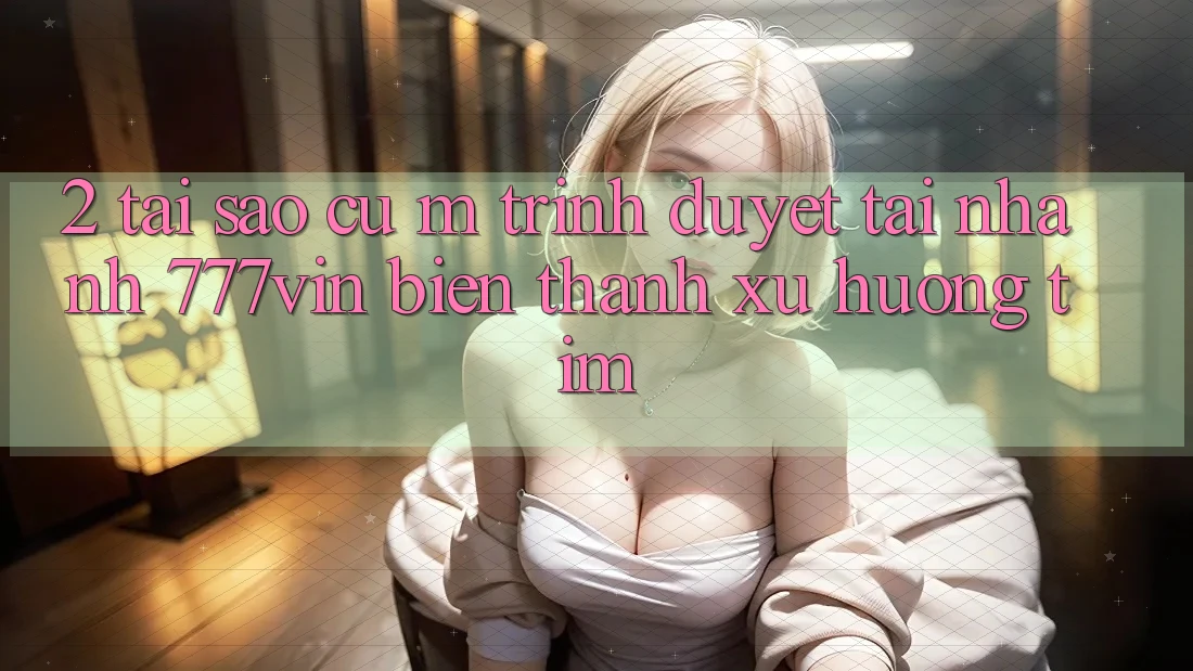 2. Tại Sao Cụ M Trình Duyệt “Tải Nhanh 777vin” Biến thành Xu Hướng Tìm?