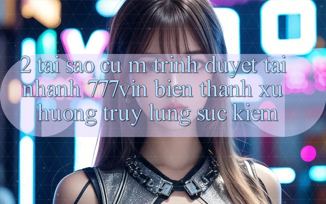 2. Tại Sao Cụ M Trình Duyệt “Tải Nhanh 777vin” Biến thành Xu Hướng Truy lùng sục Kiếm?