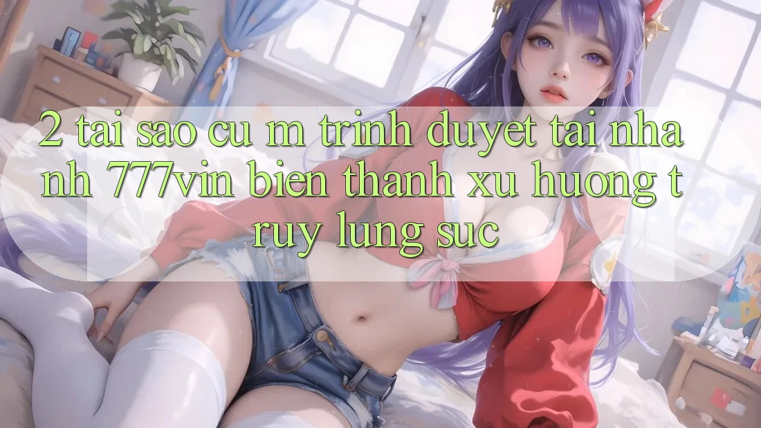2. Tại Sao Cụ M Trình Duyệt “Tải Nhanh 777vin” Biến thành Xu Hướng Truy lùng sục? 2. Tại Sao Cụ M Trình Duyệt “Tải Nhanh 777vin” Biến thành Xu Hướng Truy lùng sục?