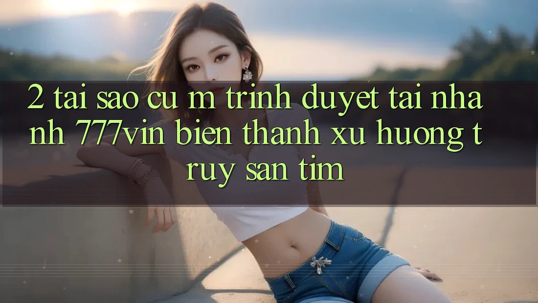 2. Tại Sao Cụ M Trình Duyệt “Tải Nhanh 777vin” Biến thành Xu Hướng Truy săn tìm? 2. Tại Sao Cụ M Trình Duyệt “Tải Nhanh 777vin” Biến thành Xu Hướng Truy săn tìm?