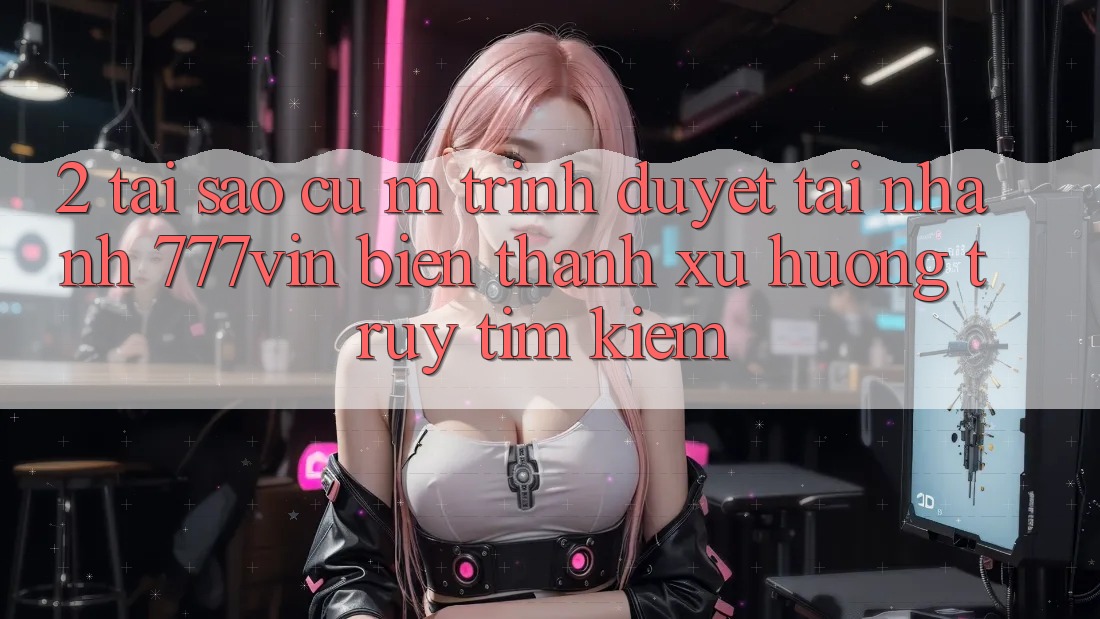 2. Tại Sao Cụ M Trình Duyệt “Tải Nhanh 777vin” Biến thành Xu Hướng Truy tìm Kiếm?