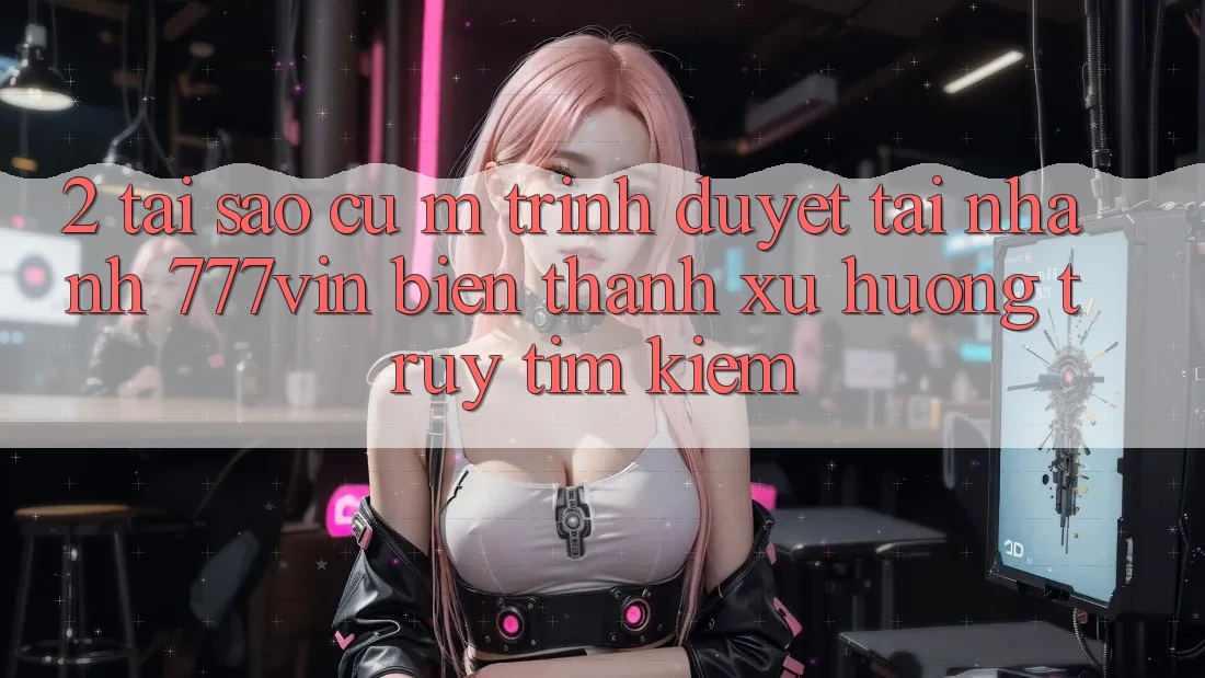 2. Tại Sao Cụ M Trình Duyệt “Tải Nhanh 777vin” Biến thành Xu Hướng Truy tìm kiếm? 2. Tại Sao Cụ M Trình Duyệt “Tải Nhanh 777vin” Biến thành Xu Hướng Truy tìm kiếm?
