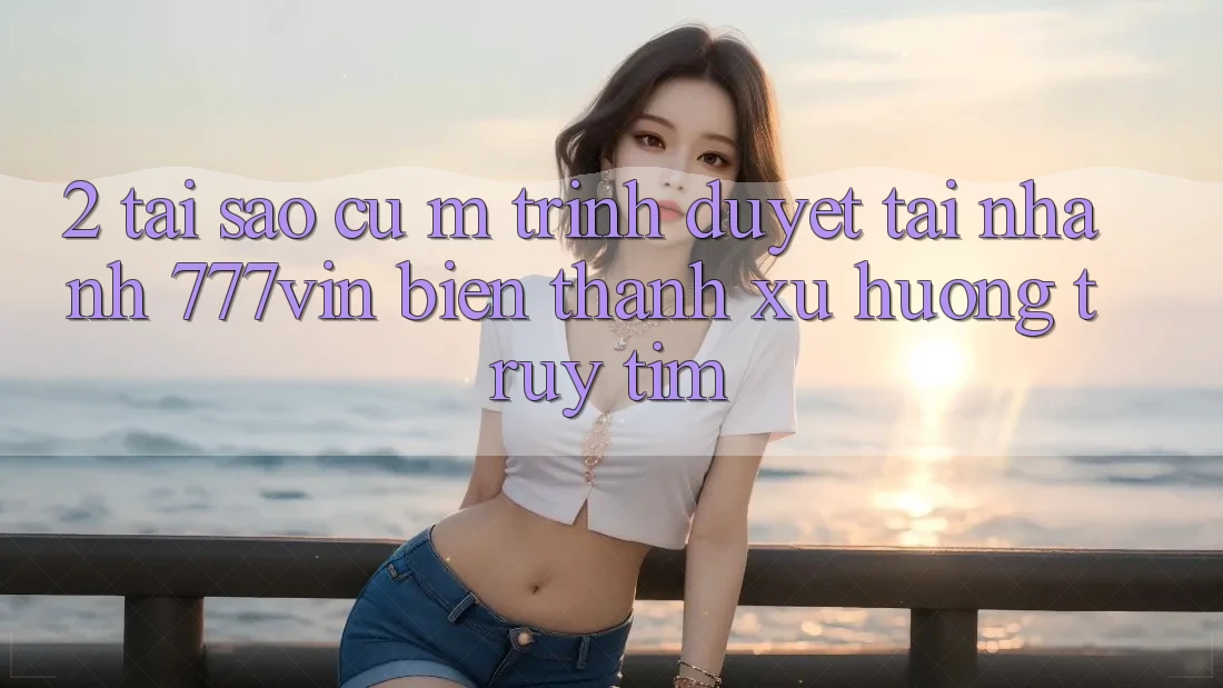 2. Tại Sao Cụ M Trình Duyệt “Tải Nhanh 777vin” Biến thành Xu Hướng Truy tìm? 2. Tại Sao Cụ M Trình Duyệt “Tải Nhanh 777vin” Biến thành Xu Hướng Truy tìm?