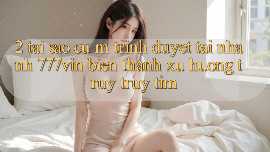 2. Tại Sao Cụ M Trình Duyệt “Tải Nhanh 777vin” Biến thành Xu Hướng Truy truy tìm? 2. Tại Sao Cụ M Trình Duyệt “Tải Nhanh 777vin” Biến thành Xu Hướng Truy truy tìm?
