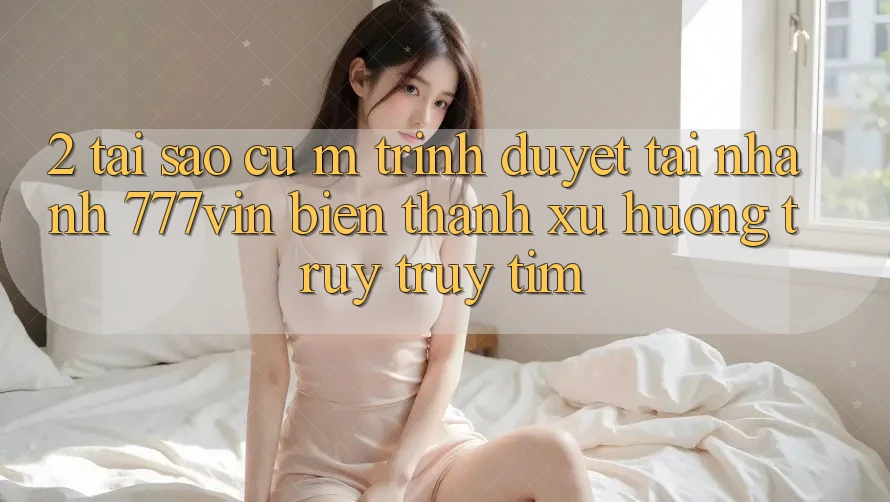 2. Tại Sao Cụ M Trình Duyệt “Tải Nhanh 777vin” Biến thành Xu Hướng Truy truy tìm?