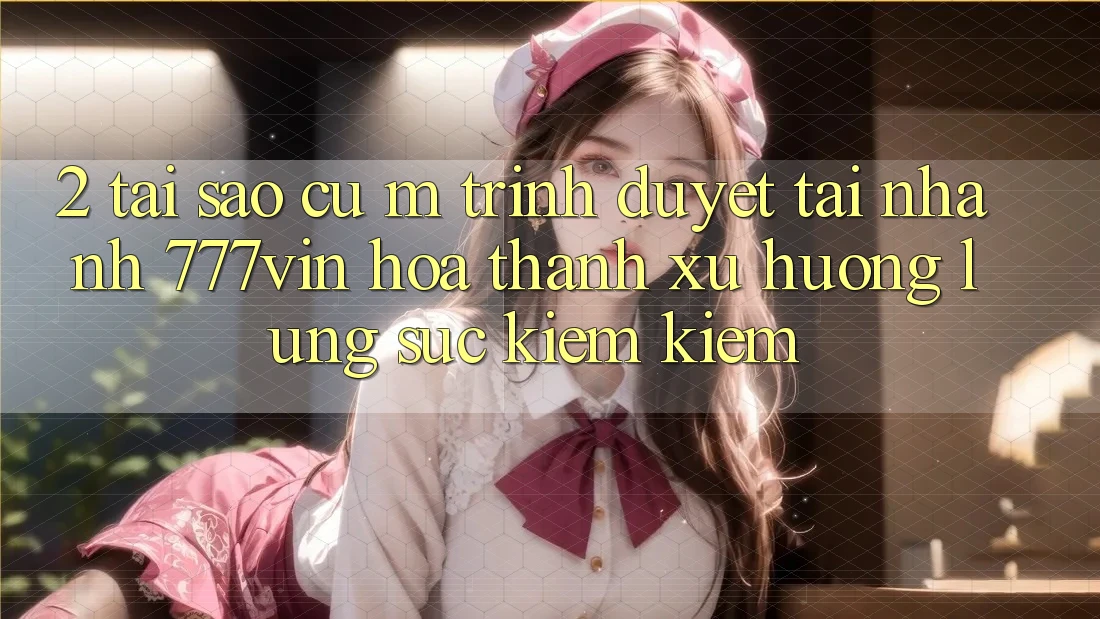 2. Tại Sao Cụ M Trình Duyệt “Tải Nhanh 777vin” Hóa thành Xu Hướng Lùng sục kiếm Kiếm? 2. Tại Sao Cụ M Trình Duyệt “Tải Nhanh 777vin” Hóa thành Xu Hướng Lùng sục kiếm Kiếm?