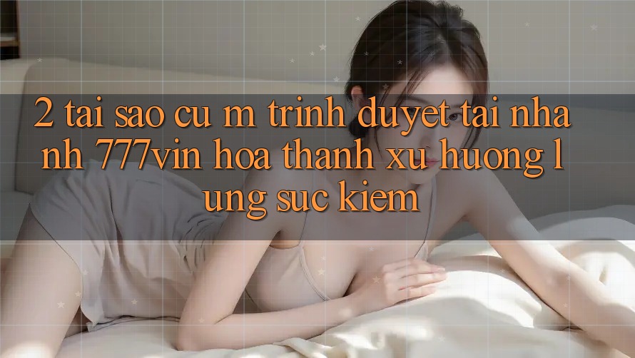 2. Tại Sao Cụ M Trình Duyệt “Tải Nhanh 777vin” Hóa thành Xu Hướng Lùng sục Kiếm? 2. Tại Sao Cụ M Trình Duyệt “Tải Nhanh 777vin” Hóa thành Xu Hướng Lùng sục Kiếm?