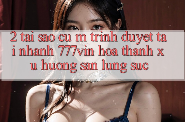 2. Tại Sao Cụ M Trình Duyệt “Tải Nhanh 777vin” Hóa thành Xu Hướng Săn lùng sục? 2. Tại Sao Cụ M Trình Duyệt “Tải Nhanh 777vin” Hóa thành Xu Hướng Săn lùng sục?