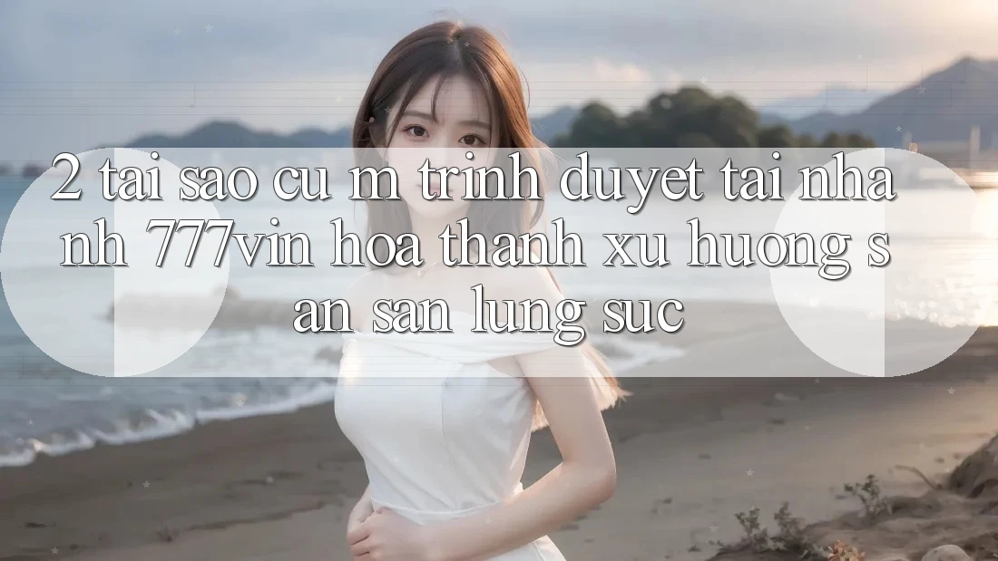 2. Tại Sao Cụ M Trình Duyệt “Tải Nhanh 777vin” Hóa thành Xu Hướng Săn săn lùng sục?