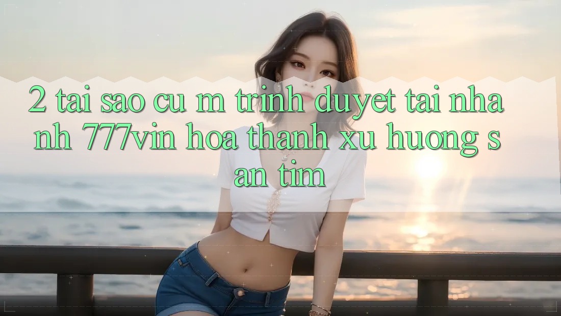 2. Tại Sao Cụ M Trình Duyệt “Tải Nhanh 777vin” Hóa thành Xu Hướng Săn tìm?