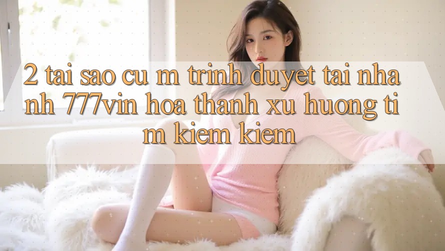 2. Tại Sao Cụ M Trình Duyệt “Tải Nhanh 777vin” Hóa thành Xu Hướng Tìm kiếm Kiếm? 2. Tại Sao Cụ M Trình Duyệt “Tải Nhanh 777vin” Hóa thành Xu Hướng Tìm kiếm Kiếm?