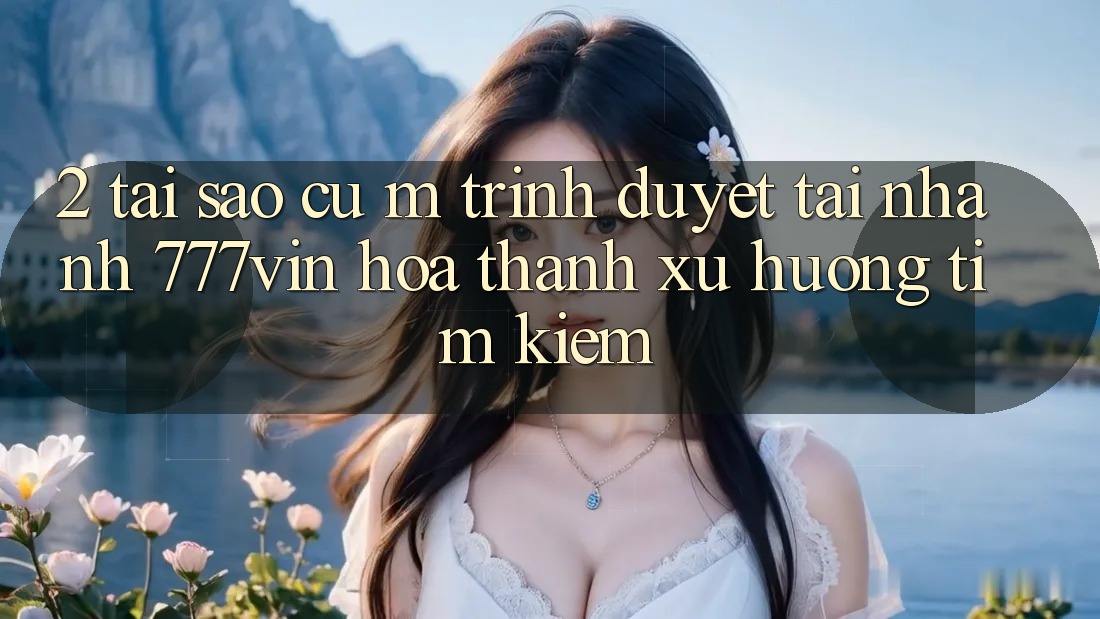 2. Tại Sao Cụ M Trình Duyệt “Tải Nhanh 777vin” Hóa thành Xu Hướng Tìm kiếm?