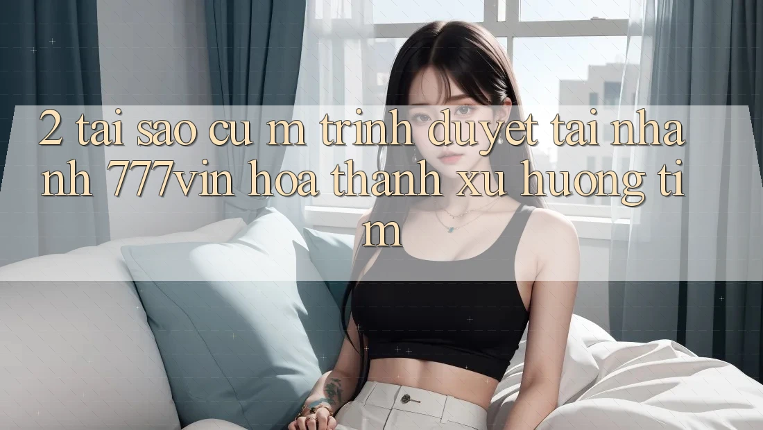 2. Tại Sao Cụ M Trình Duyệt “Tải Nhanh 777vin” Hóa thành Xu Hướng Tìm? 2. Tại Sao Cụ M Trình Duyệt “Tải Nhanh 777vin” Hóa thành Xu Hướng Tìm?