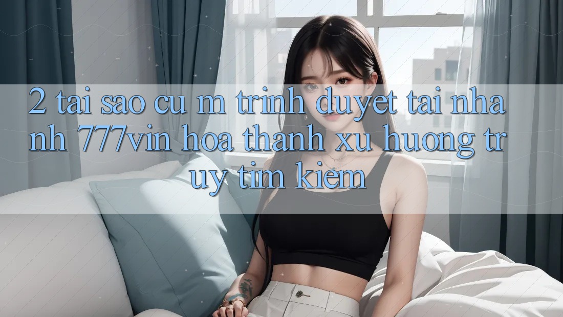 2. Tại Sao Cụ M Trình Duyệt “Tải Nhanh 777vin” Hóa thành Xu Hướng Truy tìm kiếm? 2. Tại Sao Cụ M Trình Duyệt “Tải Nhanh 777vin” Hóa thành Xu Hướng Truy tìm kiếm?
