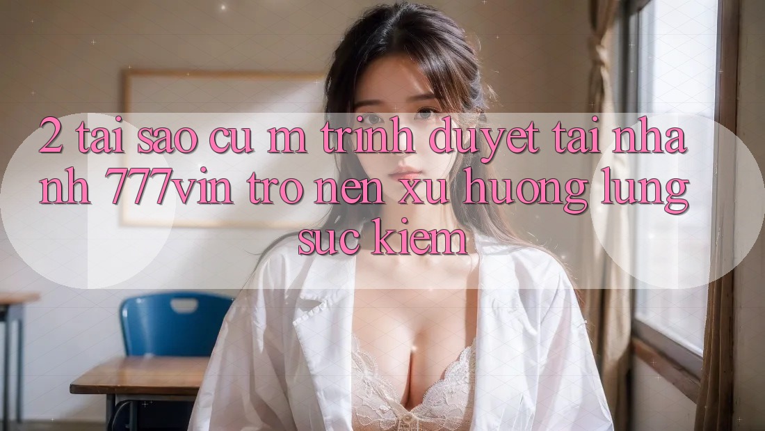 2. Tại Sao Cụ M Trình Duyệt “Tải Nhanh 777vin” Trở nên Xu Hướng Lùng sục Kiếm? 2. Tại Sao Cụ M Trình Duyệt “Tải Nhanh 777vin” Trở nên Xu Hướng Lùng sục Kiếm?