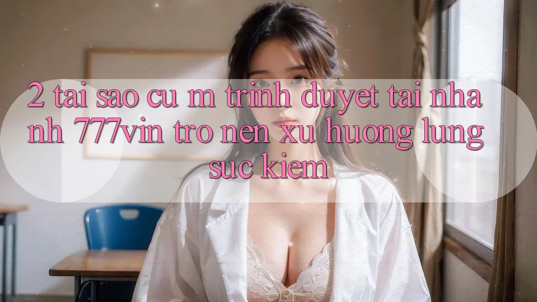 2. Tại Sao Cụ M Trình Duyệt “Tải Nhanh 777vin” Trở nên Xu Hướng Lùng sục Kiếm? 2. Tại Sao Cụ M Trình Duyệt “Tải Nhanh 777vin” Trở nên Xu Hướng Lùng sục Kiếm?