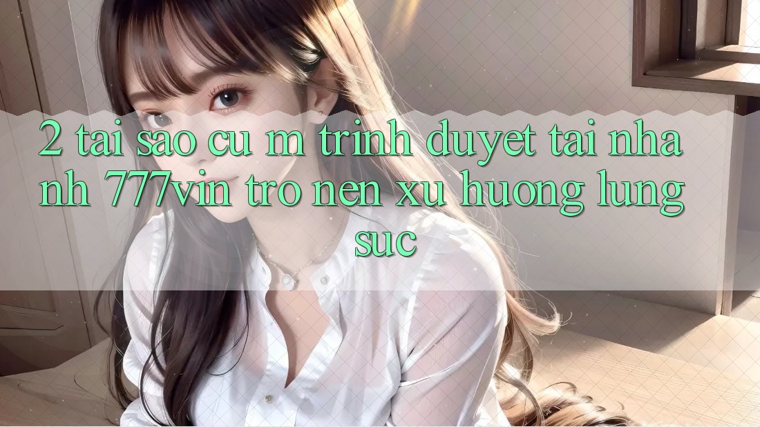 2. Tại Sao Cụ M Trình Duyệt “Tải Nhanh 777vin” Trở nên Xu Hướng Lùng sục? 2. Tại Sao Cụ M Trình Duyệt “Tải Nhanh 777vin” Trở nên Xu Hướng Lùng sục?
