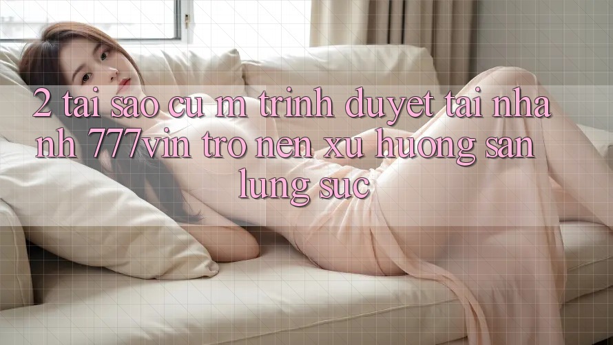 2. Tại Sao Cụ M Trình Duyệt “Tải Nhanh 777vin” Trở nên Xu Hướng Săn lùng sục?