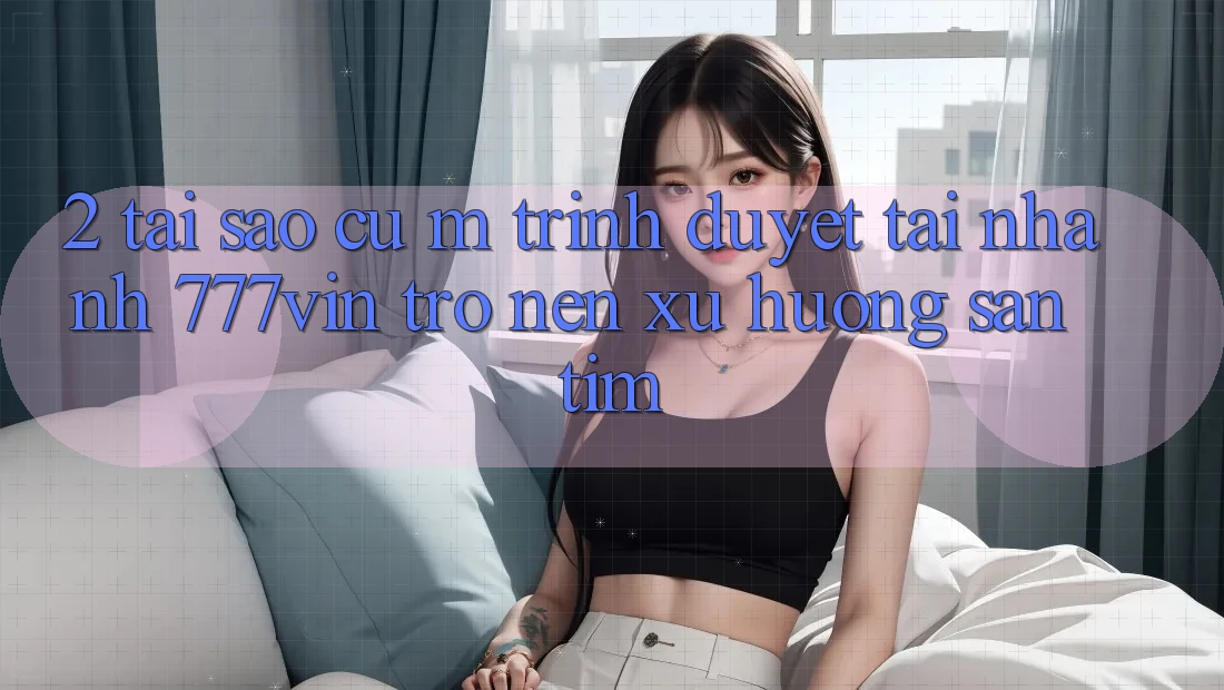 2. Tại Sao Cụ M Trình Duyệt “Tải Nhanh 777vin” Trở nên Xu Hướng Săn tìm? 2. Tại Sao Cụ M Trình Duyệt “Tải Nhanh 777vin” Trở nên Xu Hướng Săn tìm?