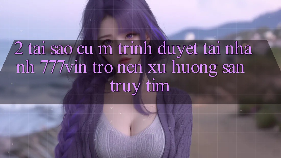 2. Tại Sao Cụ M Trình Duyệt “Tải Nhanh 777vin” Trở nên Xu Hướng Săn truy tìm? 2. Tại Sao Cụ M Trình Duyệt “Tải Nhanh 777vin” Trở nên Xu Hướng Săn truy tìm?