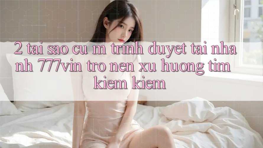2. Tại Sao Cụ M Trình Duyệt “Tải Nhanh 777vin” Trở nên Xu Hướng Tìm kiếm Kiếm? 2. Tại Sao Cụ M Trình Duyệt “Tải Nhanh 777vin” Trở nên Xu Hướng Tìm kiếm Kiếm?